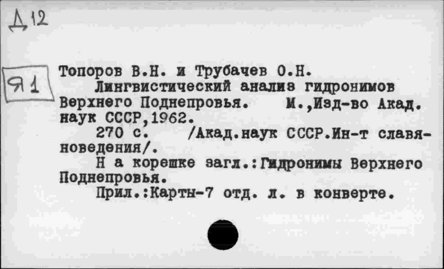 ﻿ди
Топоров В.Н. и Трубачев О.Н.
Лингвистический анализ гидронимов Верхнего Поднепровья.	И.,Изд-во Акад,
наук СССР,1962.
270 с. /Акад.наук СССР.Ин-т славяноведения/.
Н а корешке загл.:Гидронимы Верхнего Поднепровья.
Прил.:Карты-7 отд. л. в конверте.